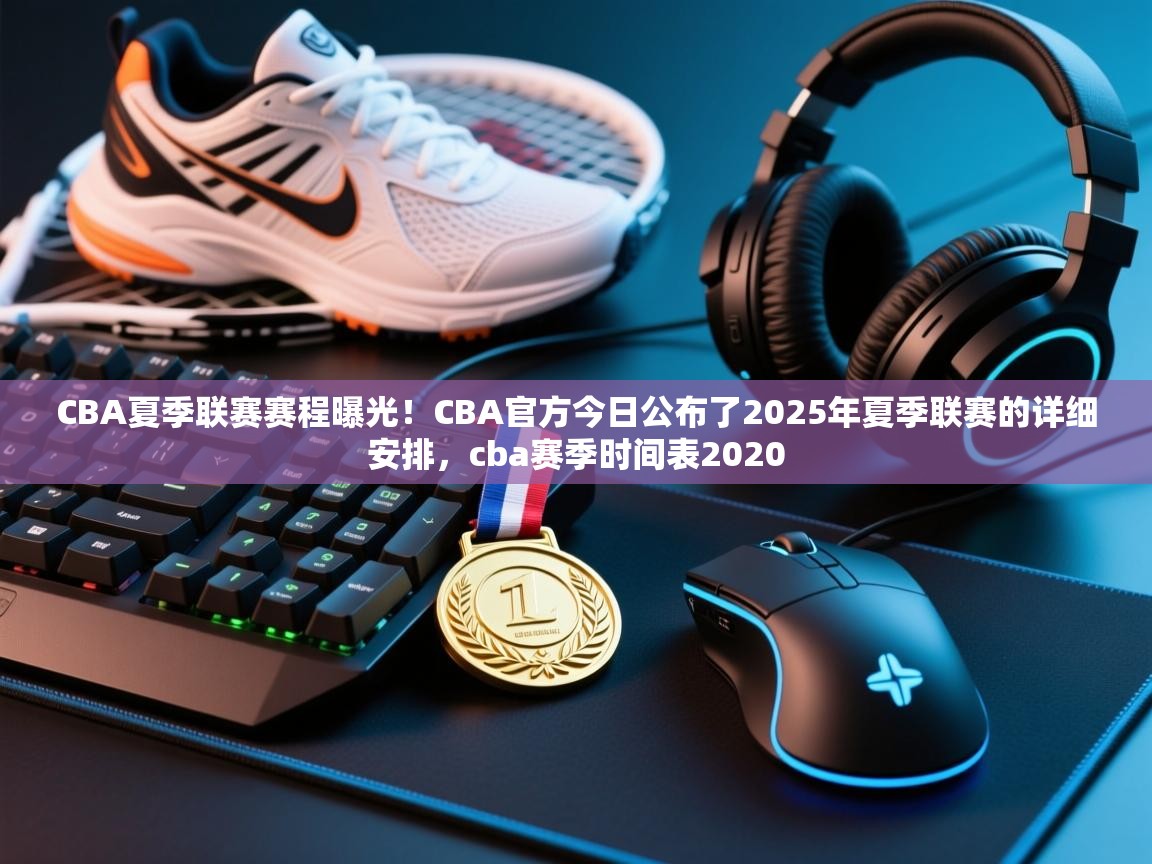 CBA夏季联赛赛程曝光！CBA官方今日公布了2025年夏季联赛的详细安排，cba赛季时间表2020