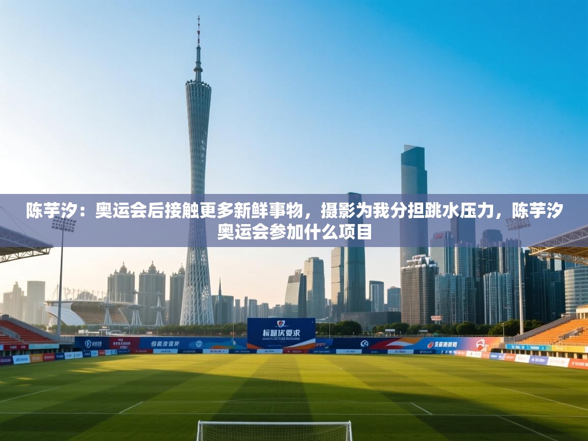 陈芋汐：奥运会后接触更多新鲜事物，摄影为我分担跳水压力，陈芋汐奥运会参加什么项目