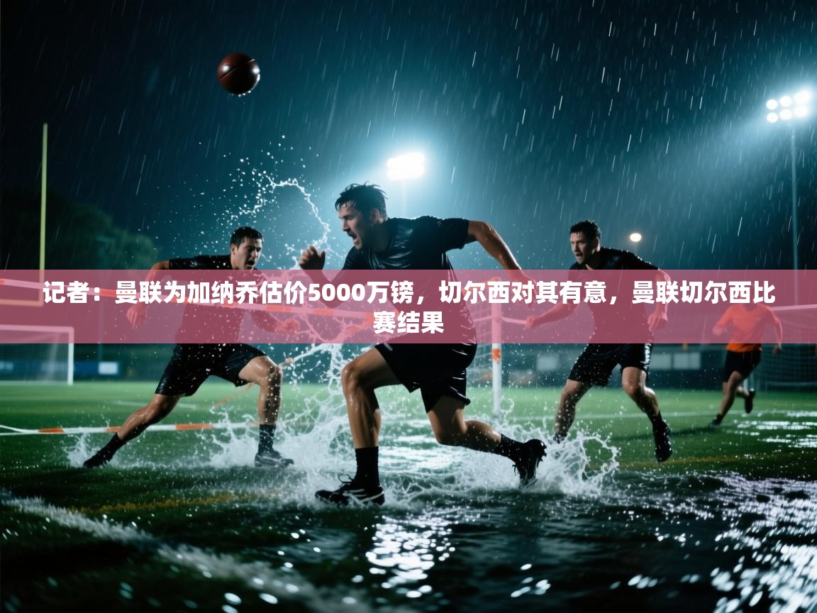 记者：曼联为加纳乔估价5000万镑，切尔西对其有意，曼联切尔西比赛结果